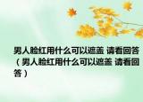 男人脸红用什么可以遮盖 请看回答（男人脸红用什么可以遮盖 请看回答）