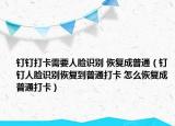 钉钉打卡需要人脸识别 恢复成普通（钉钉人脸识别恢复到普通打卡 怎么恢复成普通打卡）