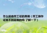 怎么能查焊工证的真假（焊工操作证查不到是假的吗 了解一下）