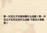 第一次见儿子女朋友聊什么话题（第一次见儿子女友交谈什么话题 下面为大家解答）