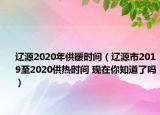 辽源2020年供暖时间（辽源市2019至2020供热时间 现在你知道了吗）