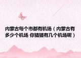内蒙古每个市都有机场（内蒙古有多少个机场 你猜猜有几个机场呢）