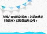 在远方大结局刘爱莲（刘爱莲结局 《在远方》刘爱莲结局如何）