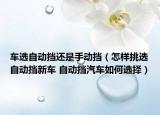 车选自动挡还是手动挡（怎样挑选自动挡新车 自动挡汽车如何选择）