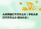 头条网络打不开怎么办（手机头条打不开怎么办 解决办法）