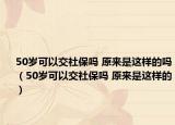 50岁可以交社保吗 原来是这样的吗（50岁可以交社保吗 原来是这样的）