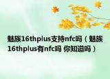 魅族16thplus支持nfc吗（魅族16thplus有nfc吗 你知道吗）