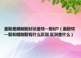 面粉是精制粉好还是特一粉好?（面粉特一粉和精制粉有什么区别 区别是什么）