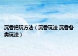 沉香把玩方法（沉香玩法 沉香各类玩法）