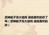 武神赵子龙大结局 送给喜欢的你了吗（武神赵子龙大结局 送给喜欢的你）