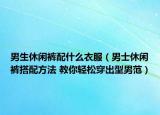 男生休闲裤配什么衣服（男士休闲裤搭配方法 教你轻松穿出型男范）