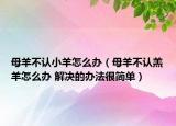 母羊不认小羊怎么办（母羊不认羔羊怎么办 解决的办法很简单）
