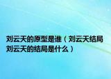 刘云天的原型是谁（刘云天结局 刘云天的结局是什么）