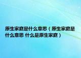 原生家庭是什么意思（原生家庭是什么意思 什么是原生家庭）