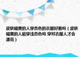 皮肤暗黄的人穿杏色的衣服好看吗（皮肤暗黄的人能穿浅杏色吗 穿对衣服人才会漂亮）