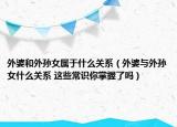 外婆和外孙女属于什么关系（外婆与外孙女什么关系 这些常识你掌握了吗）