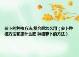 萝卜的种植方法,复合肥怎么用（萝卜种植方法和施什么肥 种植萝卜的方法）