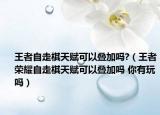 王者自走棋天赋可以叠加吗?（王者荣耀自走棋天赋可以叠加吗 你有玩吗）