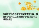 被骗多少钱可以报警立案需要多少钱（被骗多少钱可以立案 被骗多少钱以上可以报警立案）