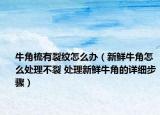 牛角梳有裂纹怎么办（新鲜牛角怎么处理不裂 处理新鲜牛角的详细步骤）