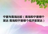 宁夏与青海比较（青海和宁夏哪个发达 青海和宁夏哪个经济更发达）