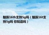 魅族16th支持5g吗（魅族16t支持5g吗 你知道吗）