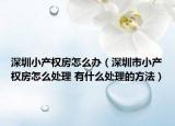 深圳小产权房怎么办（深圳市小产权房怎么处理 有什么处理的方法）