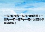 一加7tpro和一加7pro的区别（一加7pro和一加7tpro有什么区别 你感兴趣吗）