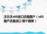 沃尔沃v60进口还是国产（v60国产还是进口 哪个国家）