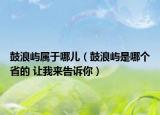 鼓浪屿属于哪儿（鼓浪屿是哪个省的 让我来告诉你）