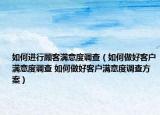 如何进行顾客满意度调查（如何做好客户满意度调查 如何做好客户满意度调查方案）
