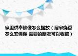 家里供奉佛像怎么摆放（居家烧香怎么安佛像 需要的朋友可以收藏）