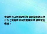 黄骨鱼可以放蘑菇炖吗 最家常的做法是什么（黄骨鱼可以放蘑菇炖吗 最家常的做法）