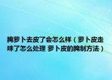 腌萝卜去皮了会怎么样（萝卜皮走味了怎么处理 萝卜皮的腌制方法）