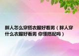 胖人怎么穿搭衣服好看男（胖人穿什么衣服好看男 你懂搭配吗）