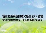 智能交通系统的意义是什么?（智能交通技术的意义 什么是智能交通）