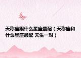天称座跟什么星座最配（天称座和什么星座最配 天生一对）