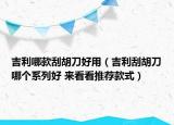 吉利哪款刮胡刀好用（吉利刮胡刀哪个系列好 来看看推荐款式）