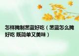 怎样腌制苤蓝好吃（苤蓝怎么腌好吃 既简单又美味）
