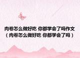 肉卷怎么做好吃 你都学会了吗作文（肉卷怎么做好吃 你都学会了吗）