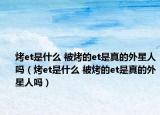 烤et是什么 被烤的et是真的外星人吗（烤et是什么 被烤的et是真的外星人吗）