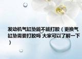 发动机气缸垫能不能打胶（更换气缸垫需要打胶吗 大家可以了解一下）