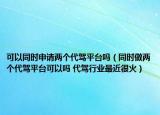 可以同时申请两个代驾平台吗（同时做两个代驾平台可以吗 代驾行业最近很火）