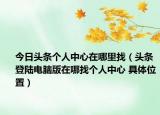 今日头条个人中心在哪里找（头条登陆电脑版在哪找个人中心 具体位置）