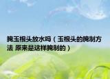 腌玉根头放水吗（玉根头的腌制方法 原来是这样腌制的）