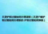 天津护照过期如何办理流程（天津户籍护照过期如何办理新的 护照过期如何换新）