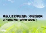 残疾人证去哪里更换（亭湖区残疾证在哪里换证 需要什么材料）