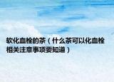 软化血栓的茶（什么茶可以化血栓 相关注意事项要知道）