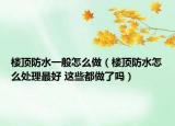 楼顶防水一般怎么做（楼顶防水怎么处理最好 这些都做了吗）