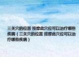 三关穴的位置 按摩此穴位可以治疗哪些疾病（三关穴的位置 按摩此穴位可以治疗哪些疾病）